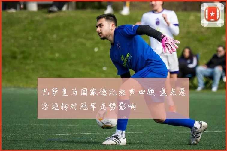 巴萨皇马国家德比经典回顾 盘点悬念逆转对冠军走势影响