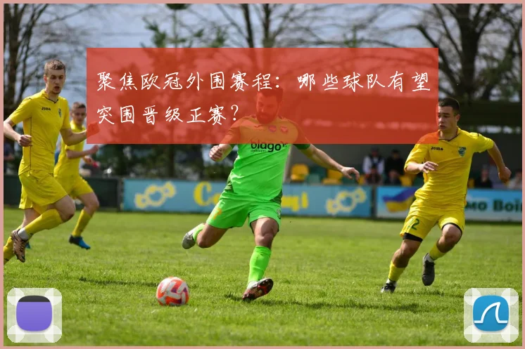 聚焦欧冠外围赛程：哪些球队有望突围晋级正赛？