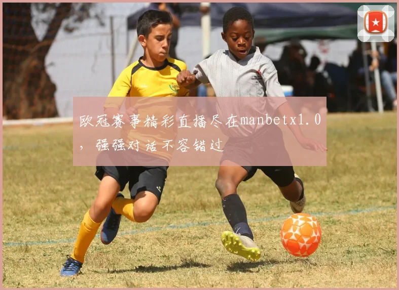 欧冠赛事精彩直播尽在manbetx1.0，强强对话不容错过