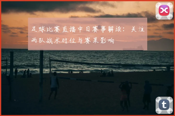 足球比赛直播中日赛事解读：关注两队战术对位与赛果影响