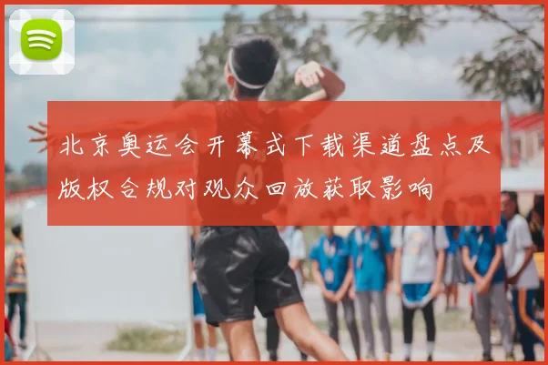 北京奥运会开幕式下载渠道盘点及版权合规对观众回放获取影响